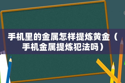 手機里的金屬怎樣提煉黃金（手機金屬提煉犯法嗎）