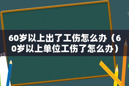 60歲以上出了工傷怎么辦（60歲以上單位工傷了怎么辦）