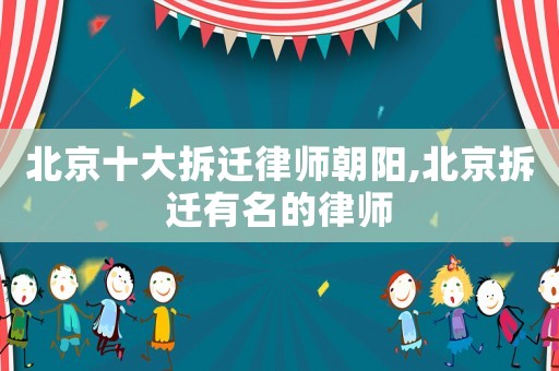 北京十大拆遷律師朝陽,北京拆遷有名的律師