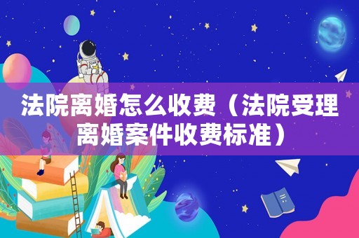 法院離婚怎么收費（法院受理離婚案件收費標準）
