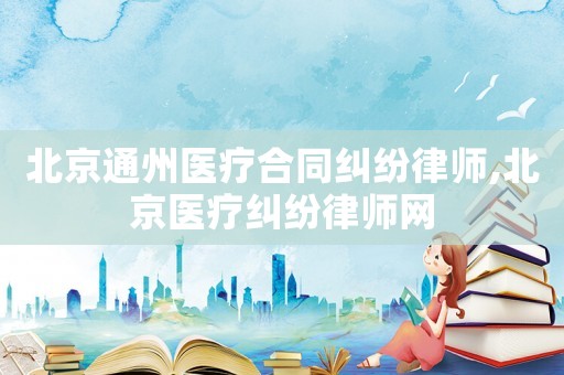 北京通州醫(yī)療合同糾紛律師,北京醫(yī)療糾紛律師網(wǎng)