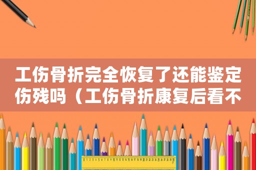 工傷骨折完全恢復了還能鑒定傷殘嗎（工傷骨折康復后看不到了可以鑒定嗎）