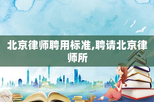 北京律師聘用標準,聘請北京律師所