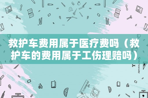 救護(hù)車費(fèi)用屬于醫(yī)療費(fèi)嗎（救護(hù)車的費(fèi)用屬于工傷理賠嗎）