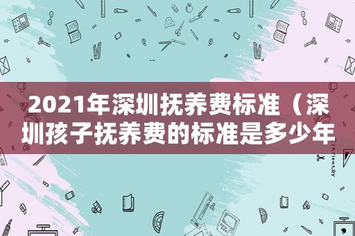 2021年深圳撫養(yǎng)費(fèi)標(biāo)準(zhǔn)（深圳孩子撫養(yǎng)費(fèi)的標(biāo)準(zhǔn)是多少年）