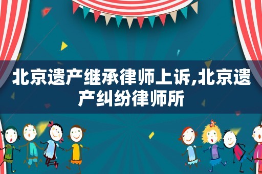 北京遺產(chǎn)繼承律師上訴,北京遺產(chǎn)糾紛律師所