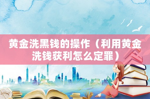 黃金洗黑錢的操作（利用黃金洗錢獲利怎么定罪）