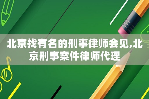 北京找有名的刑事律師會見,北京刑事案件律師代理