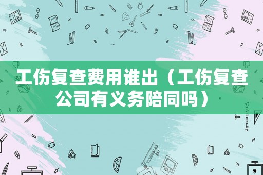 工傷復(fù)查費用誰出（工傷復(fù)查公司有義務(wù)陪同嗎）