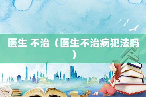 醫(yī)生 不治（醫(yī)生不治病犯法嗎）