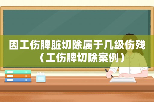 因工傷脾臟切除屬于幾級傷殘（工傷脾切除案例）