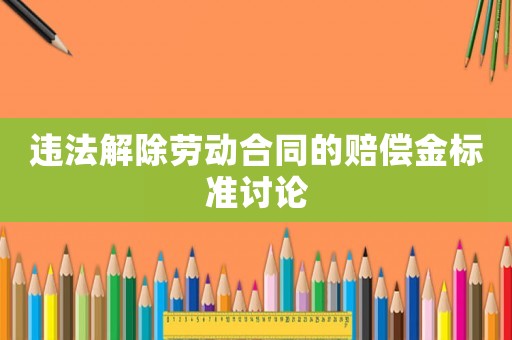 違法解除勞動合同的賠償金標(biāo)準(zhǔn)討論