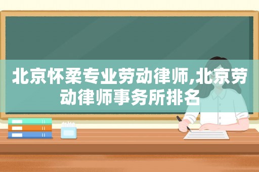 北京懷柔專業(yè)勞動律師,北京勞動律師事務所排名