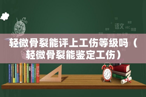 輕微骨裂能評上工傷等級嗎（輕微骨裂能鑒定工傷）