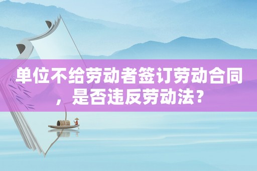 單位不給勞動者簽訂勞動合同，是否違反勞動法？