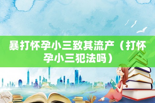 暴打懷孕小三致其流產（打懷孕小三犯法嗎）