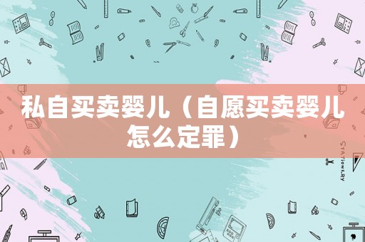 私自買賣嬰兒（自愿買賣嬰兒怎么定罪）