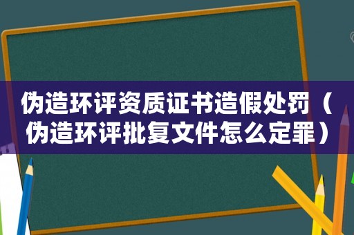 偽造環(huán)評(píng)資質(zhì)證書造假處罰（偽造環(huán)評(píng)批復(fù)文件怎么定罪）