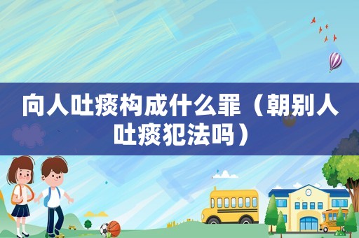 向人吐痰構(gòu)成什么罪（朝別人吐痰犯法嗎）