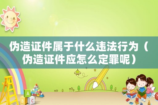 偽造證件屬于什么違法行為（偽造證件應(yīng)怎么定罪呢）