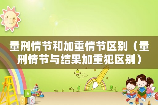 量刑情節(jié)和加重情節(jié)區(qū)別（量刑情節(jié)與結(jié)果加重犯區(qū)別）