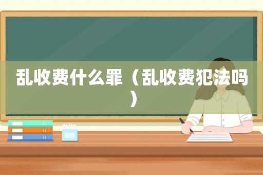 亂收費(fèi)什么罪（亂收費(fèi)犯法嗎）