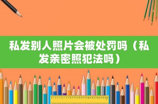 私發(fā)別人照片會(huì)被處罰嗎（私發(fā)親密照犯法嗎）