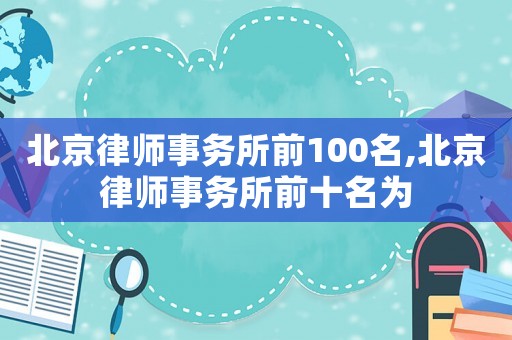 北京律師事務(wù)所前100名,北京律師事務(wù)所前十名為