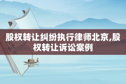 股權(quán)轉(zhuǎn)讓糾紛執(zhí)行律師北京,股權(quán)轉(zhuǎn)讓訴訟案例