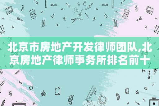 北京市房地產(chǎn)開發(fā)律師團隊,北京房地產(chǎn)律師事務(wù)所排名前十名