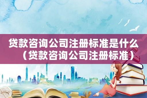 貸款咨詢公司注冊標(biāo)準(zhǔn)是什么（貸款咨詢公司注冊標(biāo)準(zhǔn)）