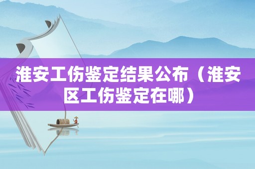 淮安工傷鑒定結(jié)果公布（淮安區(qū)工傷鑒定在哪）