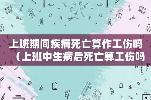 上班期間疾病死亡算作工傷嗎（上班中生病后死亡算工傷嗎）