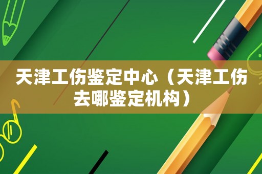 天津工傷鑒定中心（天津工傷去哪鑒定機(jī)構(gòu)）