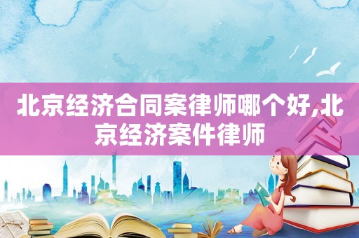 北京經(jīng)濟合同案律師哪個好,北京經(jīng)濟案件律師