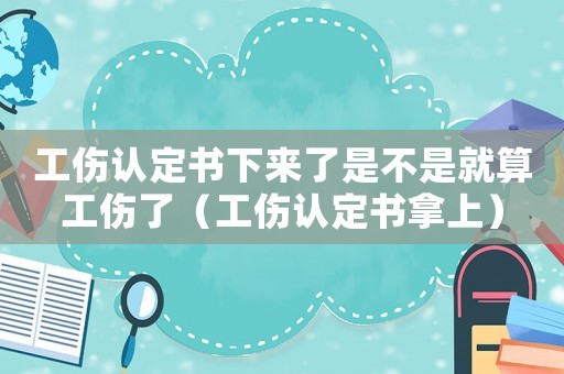 工傷認(rèn)定書下來了是不是就算工傷了（工傷認(rèn)定書拿上）