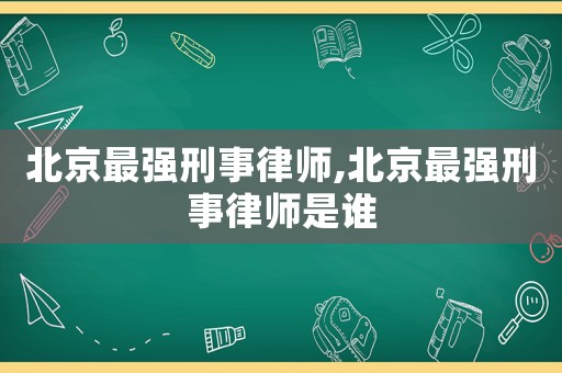 北京最強(qiáng)刑事律師,北京最強(qiáng)刑事律師是誰