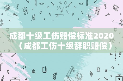 成都十級工傷賠償標(biāo)準(zhǔn)2020（成都工傷十級辭職賠償）