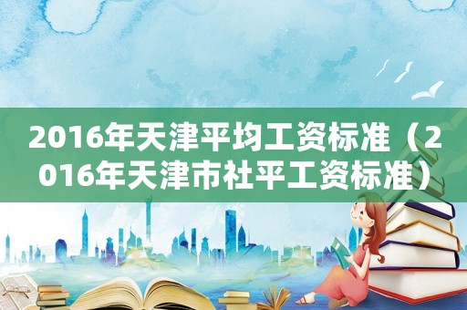 2016年天津平均工資標(biāo)準(zhǔn)（2016年天津市社平工資標(biāo)準(zhǔn)）