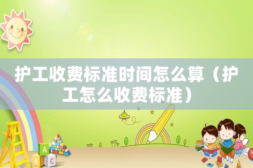 護(hù)工收費(fèi)標(biāo)準(zhǔn)時(shí)間怎么算（護(hù)工怎么收費(fèi)標(biāo)準(zhǔn)）
