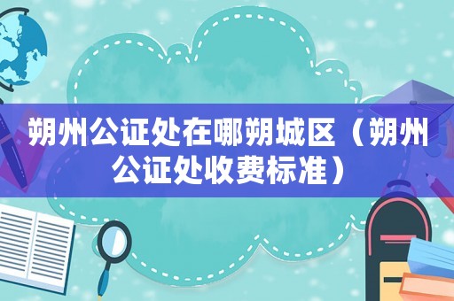 朔州公證處在哪朔城區(qū)（朔州公證處收費標(biāo)準(zhǔn)）
