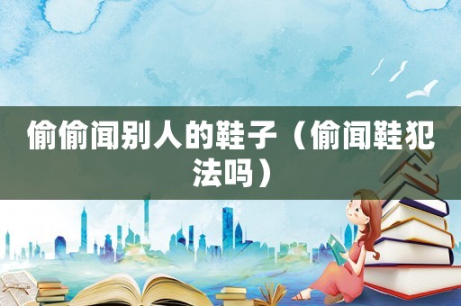 偷偷聞別人的鞋子（偷聞鞋犯法嗎）