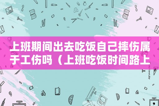 上班期間出去吃飯自己摔傷屬于工傷嗎（上班吃飯時間路上扭傷算工傷嗎）