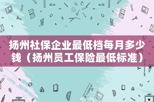 揚(yáng)州社保企業(yè)最低檔每月多少錢(qián)（揚(yáng)州員工保險(xiǎn)最低標(biāo)準(zhǔn)）