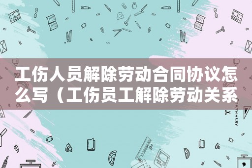 工傷人員解除勞動(dòng)合同協(xié)議怎么寫(xiě)（工傷員工解除勞動(dòng)關(guān)系的協(xié)議）