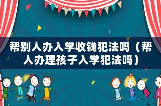 幫別人辦入學(xué)收錢犯法嗎（幫人辦理孩子入學(xué)犯法嗎）