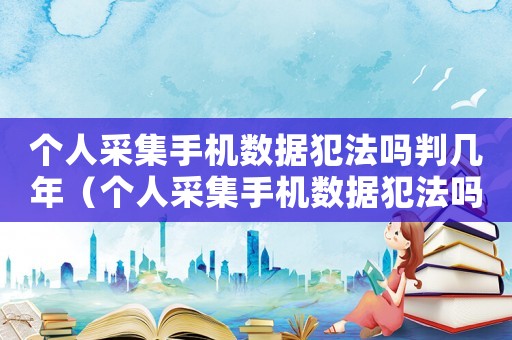 個人采集手機(jī)數(shù)據(jù)犯法嗎判幾年（個人采集手機(jī)數(shù)據(jù)犯法嗎）