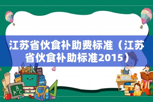 江蘇省伙食補(bǔ)助費(fèi)標(biāo)準(zhǔn)（江蘇省伙食補(bǔ)助標(biāo)準(zhǔn)2015）
