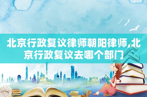 北京行政復(fù)議律師朝陽律師,北京行政復(fù)議去哪個部門