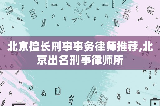 北京擅長(zhǎng)刑事事務(wù)律師推薦,北京出名刑事律師所